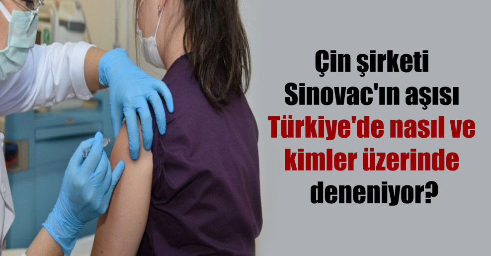 Çin şirketi Sinovac’ın aşısı Türkiye’de nasıl ve kimler üzerinde deneniyor?