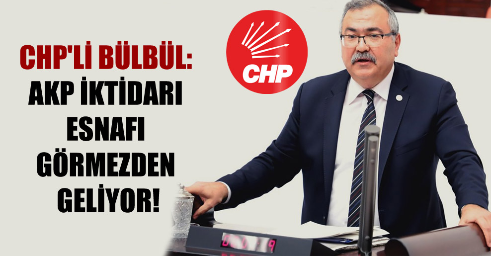CHP’li Bülbül: AKP iktidarı esnafı görmezden geliyor!