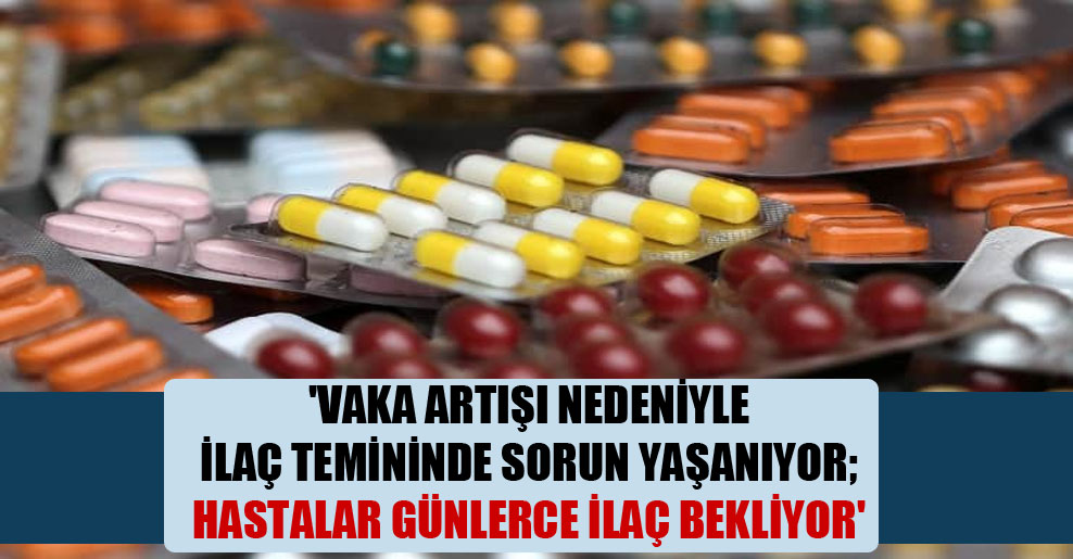 ‘Vaka artışı nedeniyle ilaç temininde sorun yaşanıyor; hastalar günlerce ilaç bekliyor’
