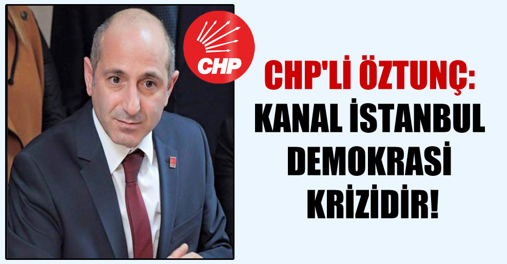 CHP’li Öztunç: Kanal İstanbul demokrasi krizidir!