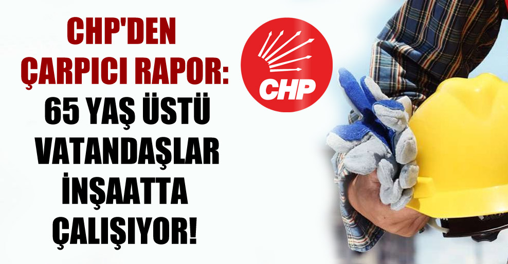 CHP’den çarpıcı rapor: 65 yaş üstü vatandaşlar inşaatta çalışıyor!