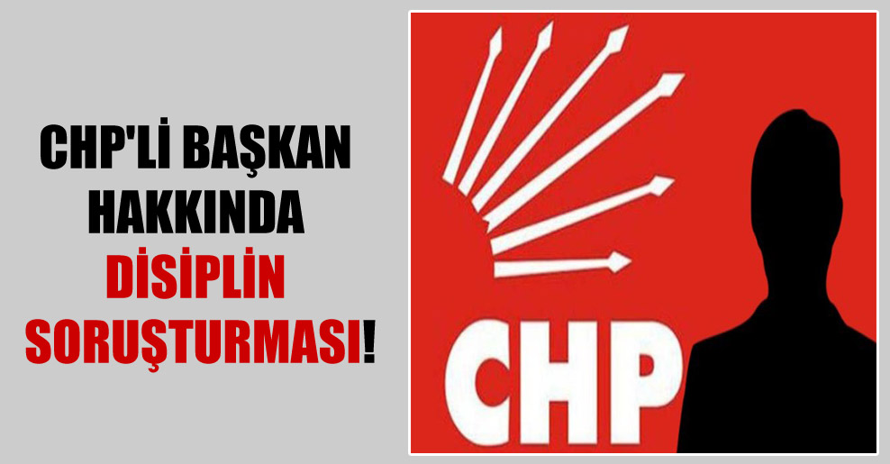 CHP’li başkan hakkında disiplin soruşturması!