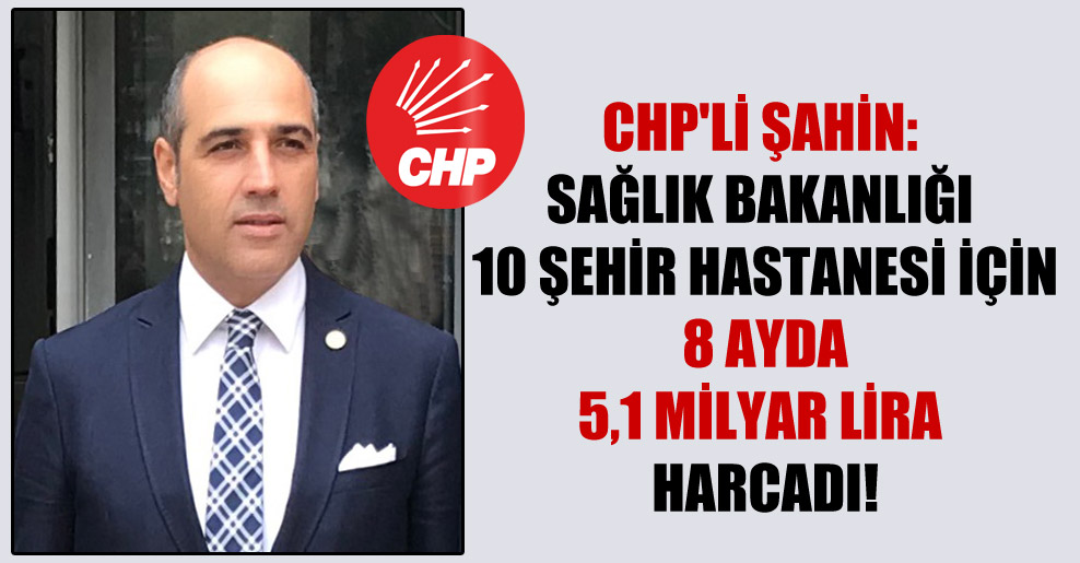 CHP’li Şahin: Sağlık Bakanlığı 10 şehir hastanesi için 8 ayda 5,1 milyar Lira harcadı!