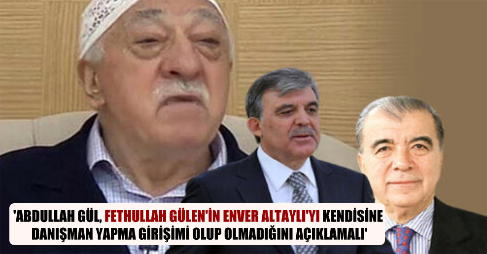 ‘Abdullah Gül, Fethullah Gülen’in Enver Altaylı’yı kendisine danışman yapma girişimi olup olmadığını açıklamalı’