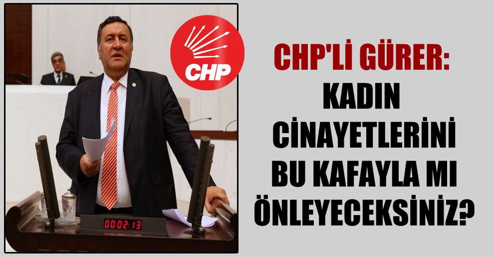 CHP’li Gürer: Kadın cinayetlerini bu kafayla mı önleyeceksiniz?