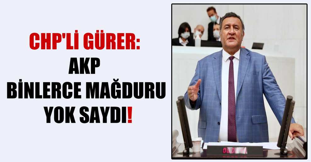 CHP’li Gürer: AKP binlerce mağduru yok saydı!