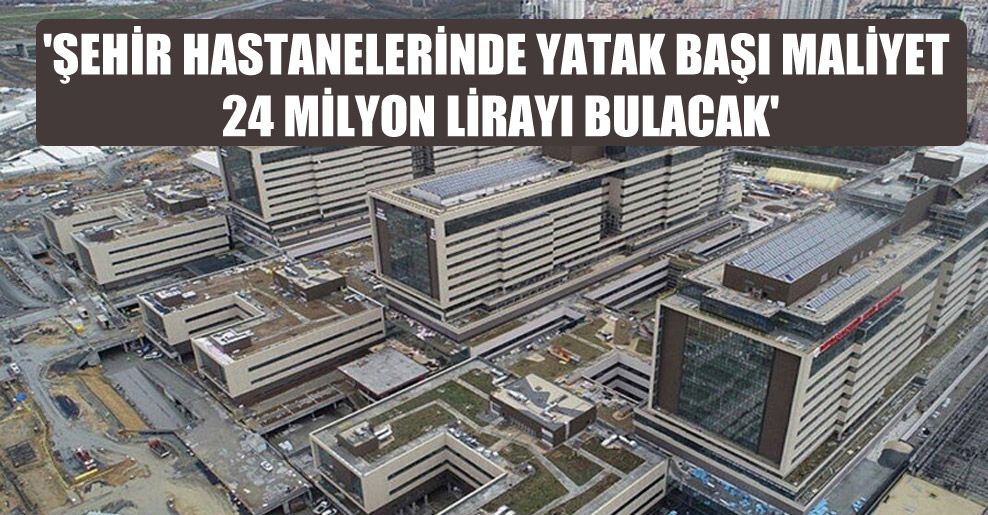 ‘Şehir hastanelerinde yatak başı maliyet 24 milyon lirayı bulacak’