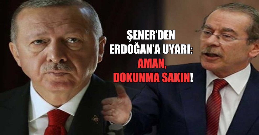 Şener’den Erdoğan’a uyarı: Aman, dokunma sakın!