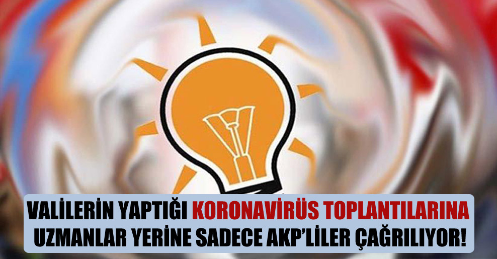Valilerin yaptığı koronavirüs toplantılarına uzmanlar yerine sadece AKP’liler çağrılıyor!