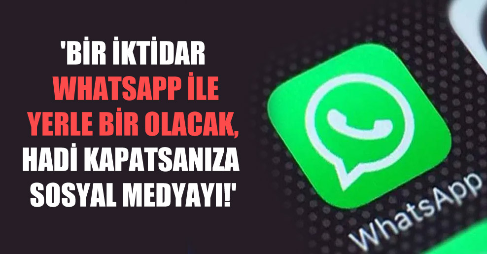 ‘Bir iktidar Whatsapp ile yerle bir olacak, hadi kapatsanıza sosyal medyayı!’