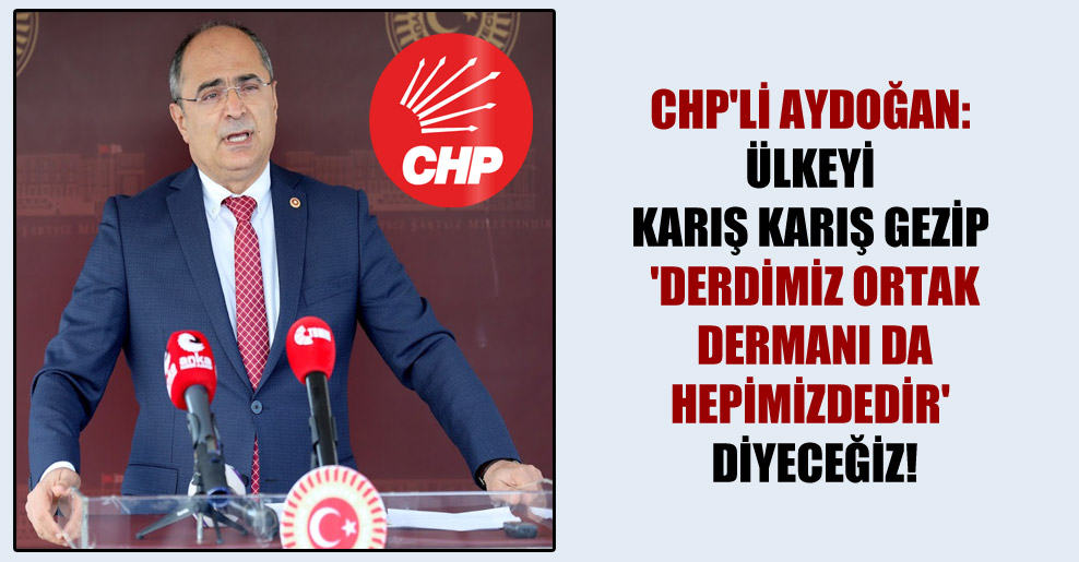 CHP’li Aydoğan: Ülkeyi karış karış gezip ‘Derdimiz ortak dermanı da hepimizdedir’ diyeceğiz!