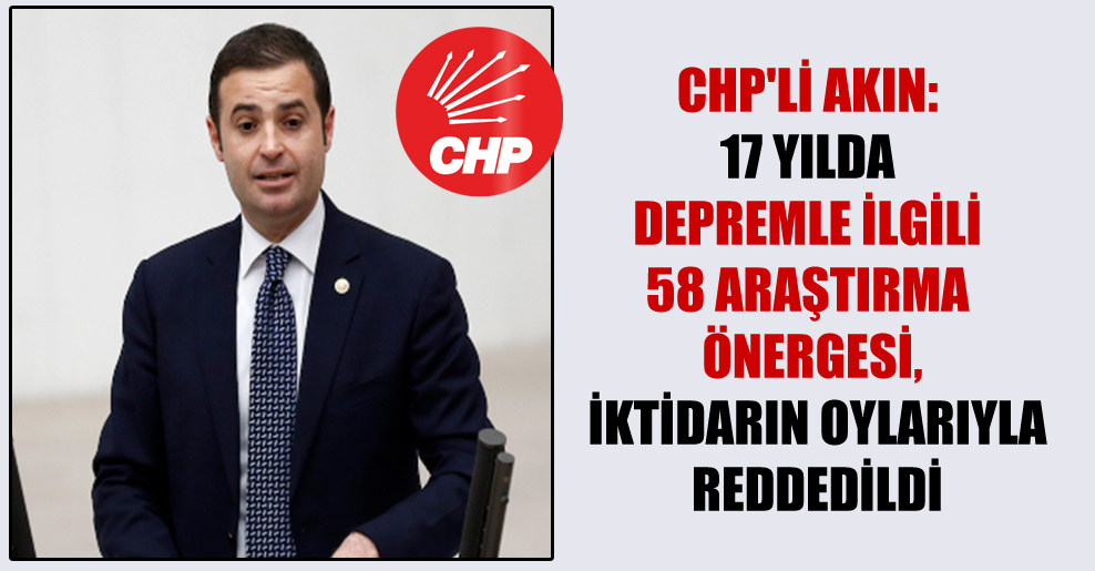CHP’li Akın: 17 yılda depremle ilgili 58 araştırma önergesi, iktidarın oylarıyla reddedildi