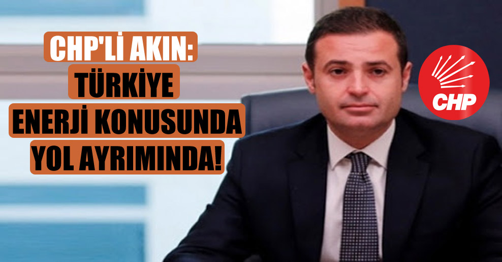 CHP’li Akın: Türkiye enerji konusunda yol ayrımında!