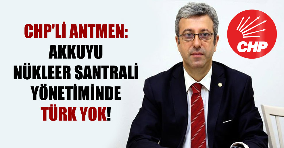 CHP’li Antmen: Akkuyu Nükleer Santrali yönetiminde Türk yok!