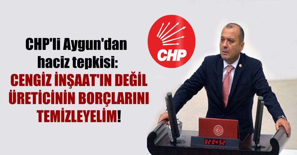 CHP’li Aygun’dan haciz tepkisi: Cengiz İnşaat’ın değil üreticinin borçlarını temizleyelim!