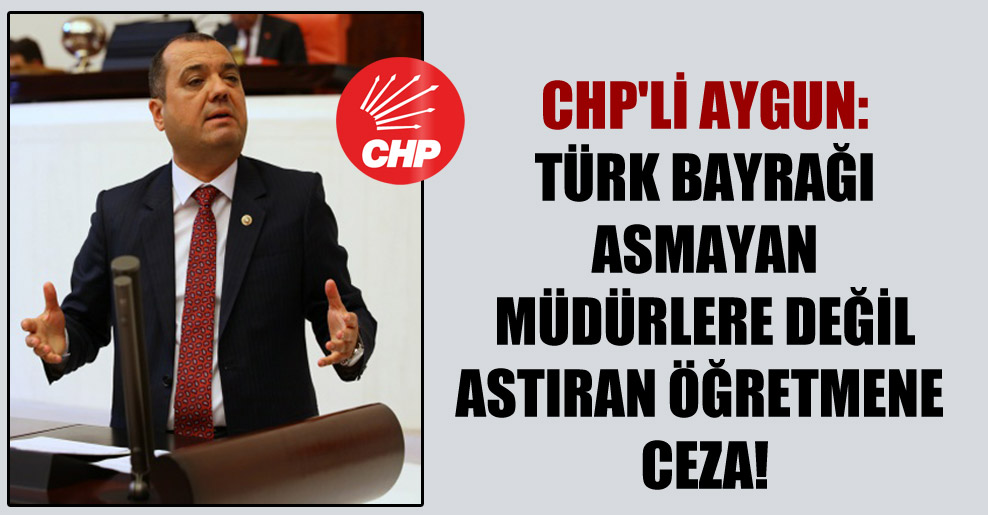 CHP’li Aygun: Türk Bayrağı asmayan müdürlere değil astıran öğretmene ceza!