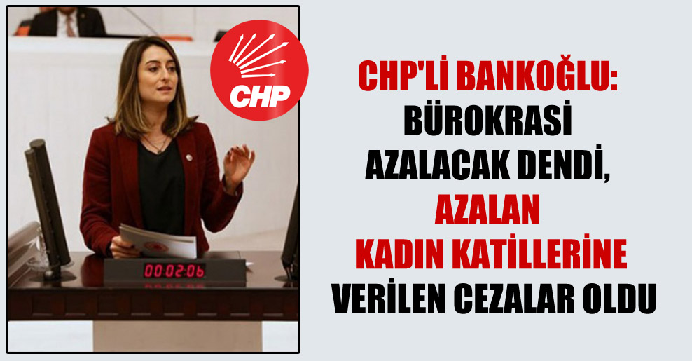 CHP’li Bankoğlu: Bürokrasi azalacak dendi, azalan kadın katillerine verilen cezalar oldu