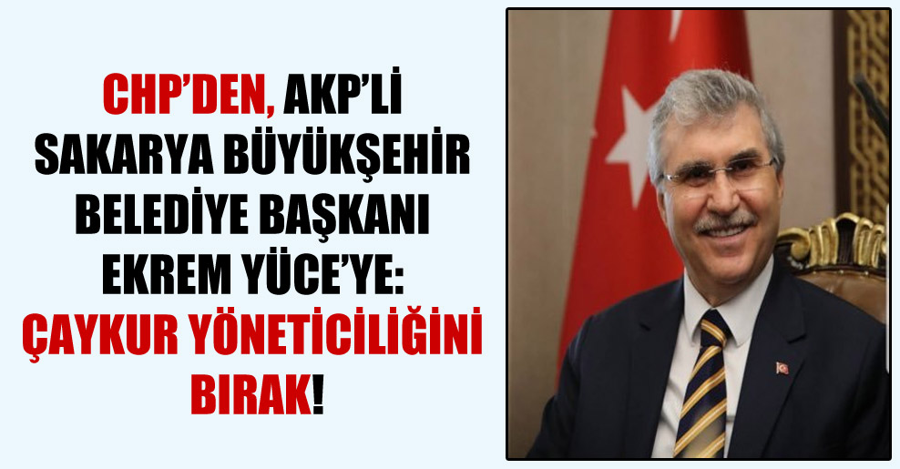 CHP’den, AKP’li Sakarya Büyükşehir Belediye Başkanı Ekrem Yüce’ye: ÇAYKUR yöneticiliğini bırak!