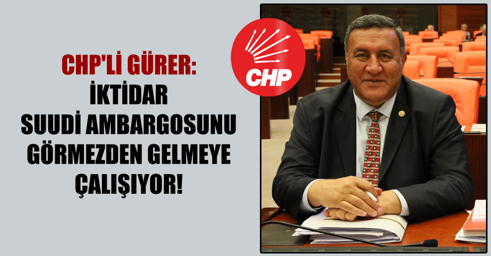 CHP’li Gürer: İktidar Suudi ambargosunu görmezden gelmeye çalışıyor!