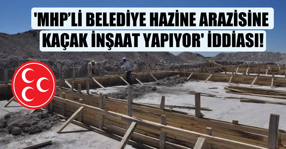 ‘MHP’li belediye hazine arazisine kaçak inşaat yapıyor’ iddiası!