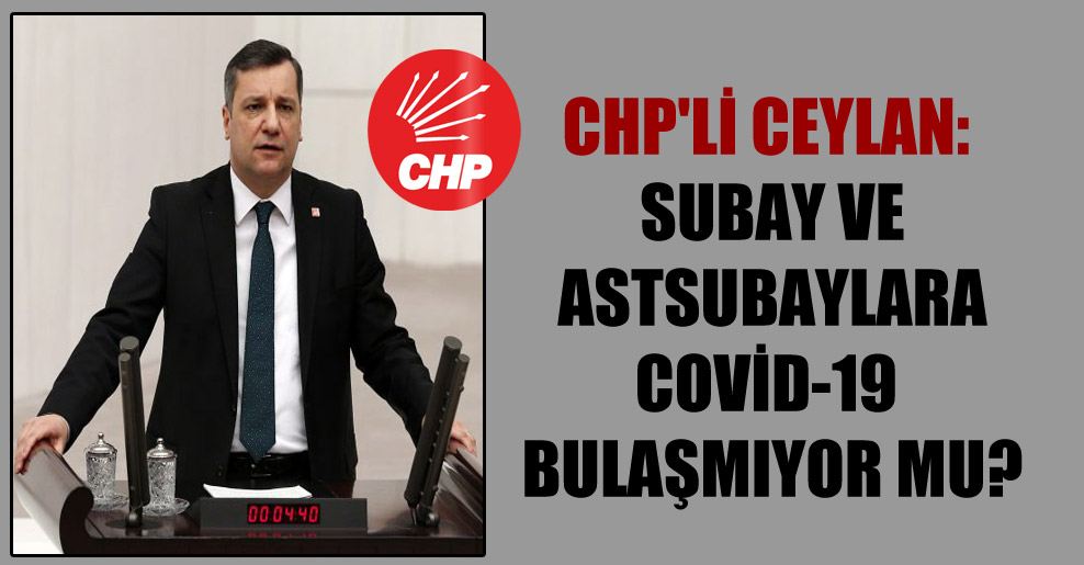 CHP’li Ceylan: Subay ve astsubaylara Covid-19 bulaşmıyor mu?