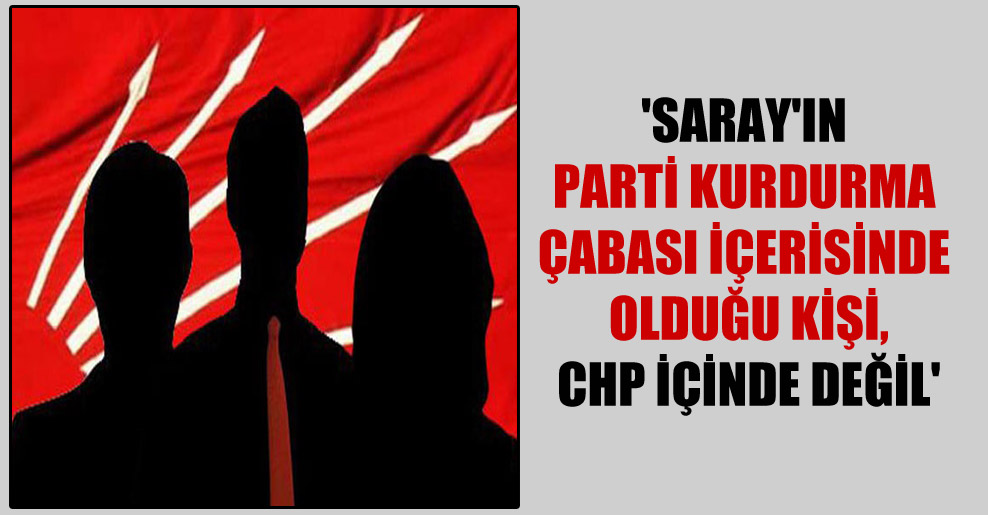 ‘Saray’ın parti kurdurma çabası içerisinde olduğu kişi, CHP içinde değil’