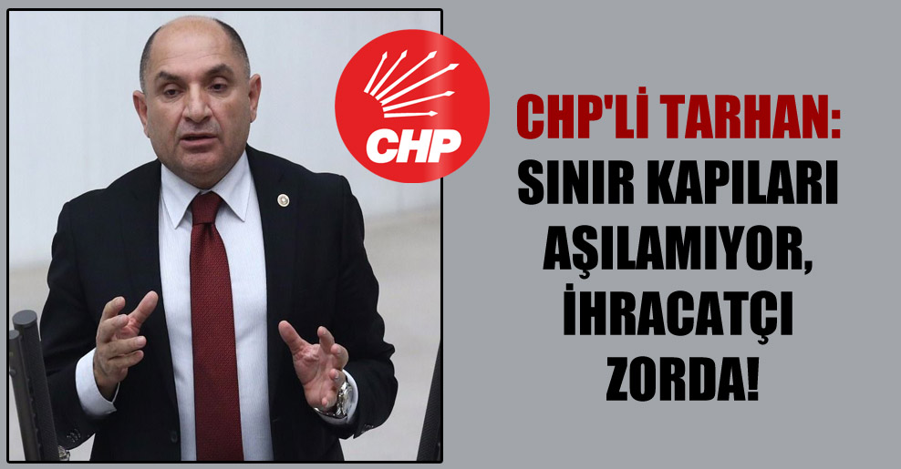 CHP’li Tarhan: Sınır kapıları aşılamıyor, ihracatçı zorda!