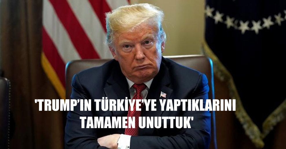 ‘Trump’ın Türkiye’ye yaptıklarını tamamen unuttuk’