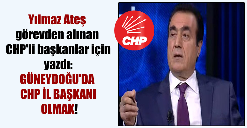Yılmaz Ateş görevden alınan CHP’li başkanlar için yazdı: Güneydoğu’da CHP il başkanı olmak!