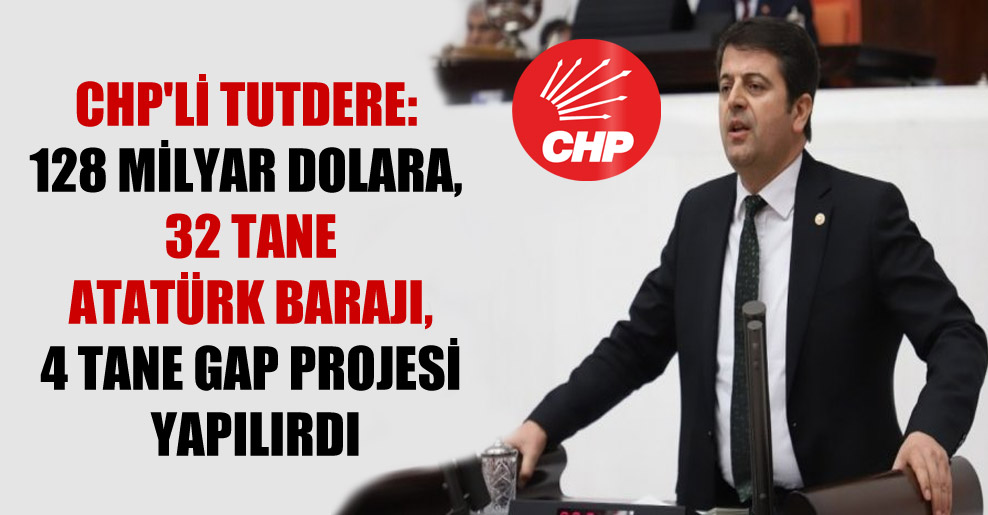 CHP’li Tutdere: 128 milyar dolara, 32 tane Atatürk Barajı, 4 tane GAP projesi yapılırdı