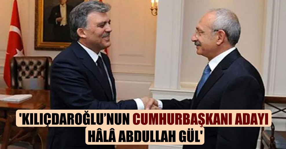 ‘Kılıçdaroğlu’nun cumhurbaşkanı adayı hâlâ Abdullah Gül’
