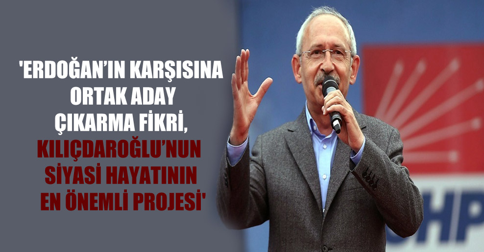 ‘Erdoğan’ın karşısına ortak aday çıkarma fikri, Kılıçdaroğlu’nun siyasi hayatının en önemli projesi’