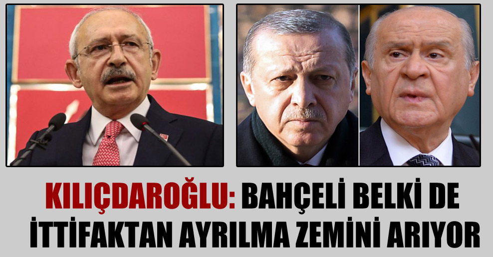 Kılıçdaroğlu: Bahçeli belki de ittifaktan ayrılma zemini arıyor
