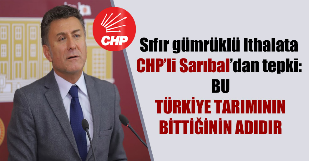 Sıfır gümrüklü ithalata CHP’li Sarıbal’dan tepki: Bu Türkiye tarımının bittiğinin adıdır