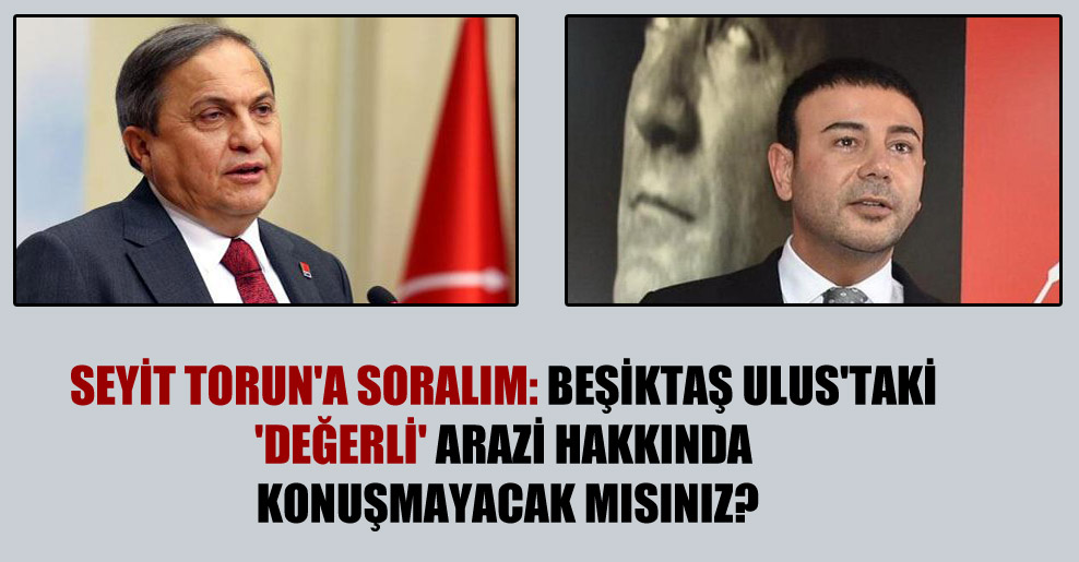 Seyit Torun’a soralım: Beşiktaş Ulus’taki ‘değerli’ arazi hakkında konuşmayacak mısınız?