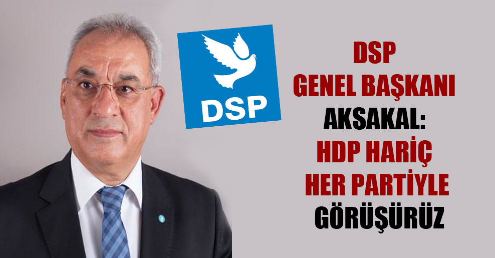 DSP Genel Başkanı Aksakal: HDP hariç her partiyle görüşürüz
