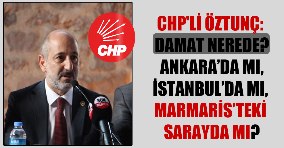 CHP’li Öztunç: Damat nerede? Ankara’da mı, İstanbul’da mı, Marmaris’teki sarayda mı?