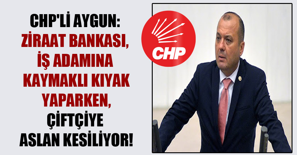 CHP’li Aygun: Ziraat Bankası, iş adamına kaymaklı kıyak yaparken, çiftçiye aslan kesiliyor!