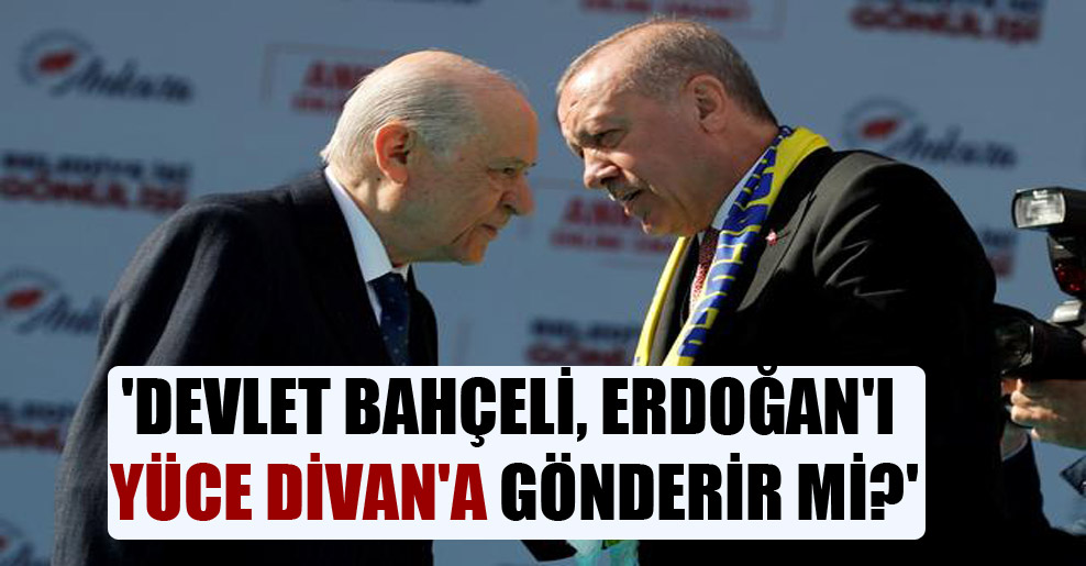 ‘Devlet Bahçeli, Erdoğan’ı Yüce Divan’a gönderir mi?’