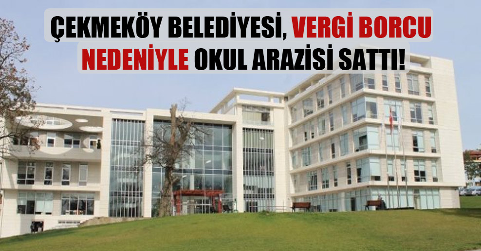Çekmeköy Belediyesi, vergi borcu nedeniyle okul arazisi sattı!