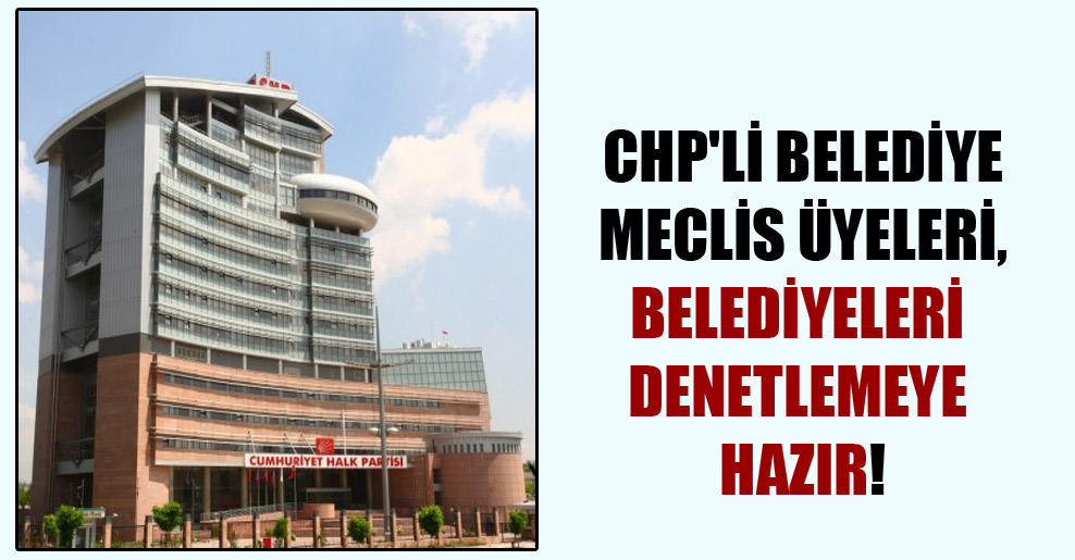 CHP’li belediye meclis üyeleri, belediyeleri denetlemeye hazır!