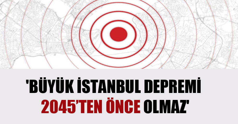 ‘Büyük İstanbul depremi 2045’ten önce olmaz’