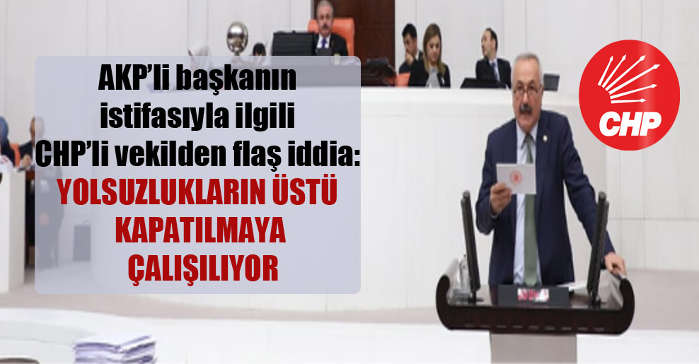 AKP’li başkanın istifasıyla ilgili CHP’li vekilden flaş iddia: Yolsuzlukların üstü kapatılmaya çalışılıyor