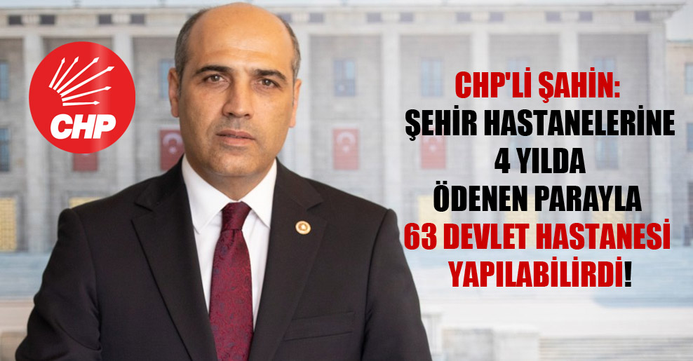 CHP’li Şahin: Şehir hastanelerine 4 yılda ödenen parayla 63 devlet hastanesi yapılabilirdi!