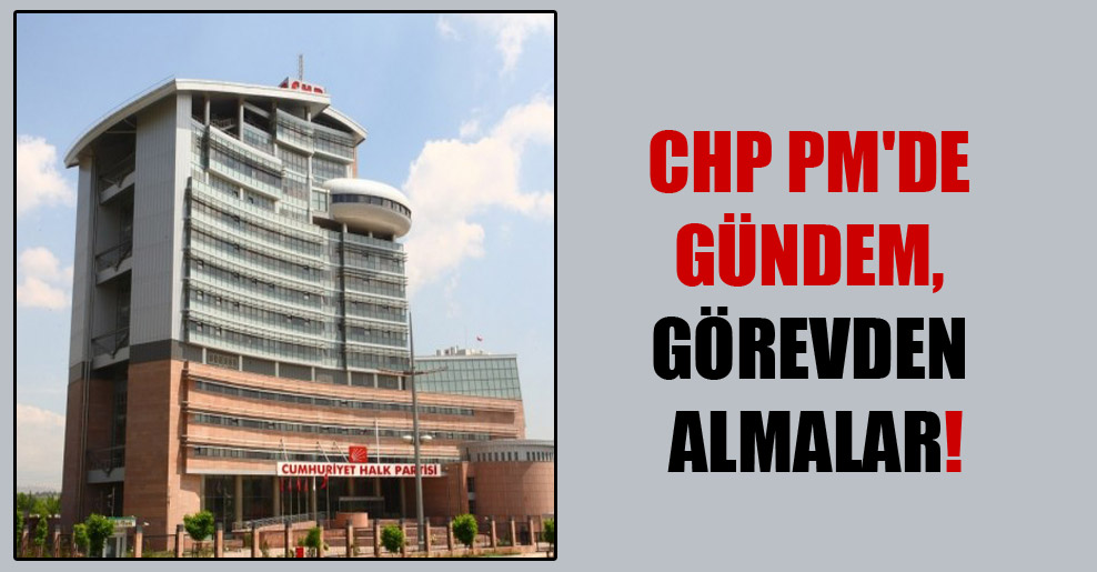 CHP PM’de gündem, görevden almalar!
