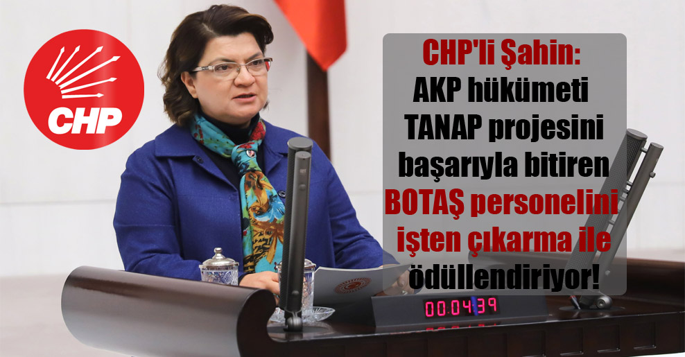 CHP’li Şahin: AKP hükümeti TANAP projesini başarıyla bitiren BOTAŞ personelini işten çıkarma ile ödüllendiriyor!