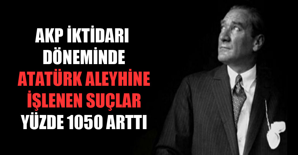 AKP iktidarı döneminde Atatürk aleyhine işlenen suçlar yüzde 1050 arttı