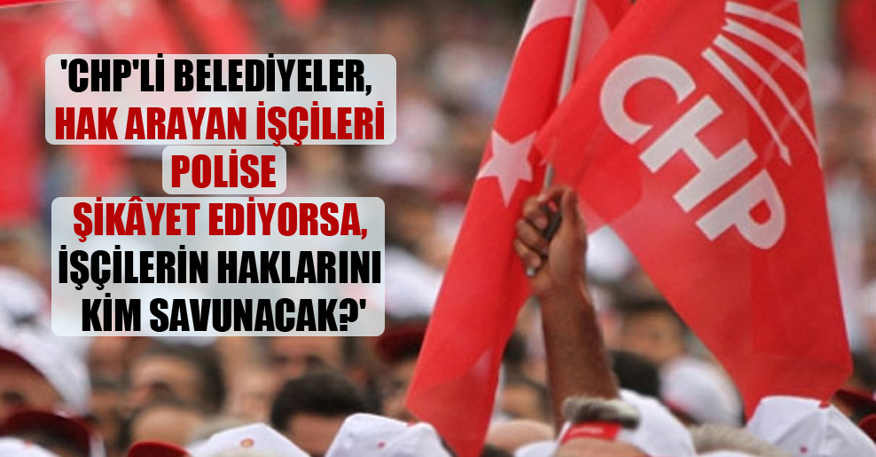 ‘CHP’li Belediyeler, hak arayan işçileri polise şikâyet ediyorsa, işçilerin haklarını kim savunacak?’