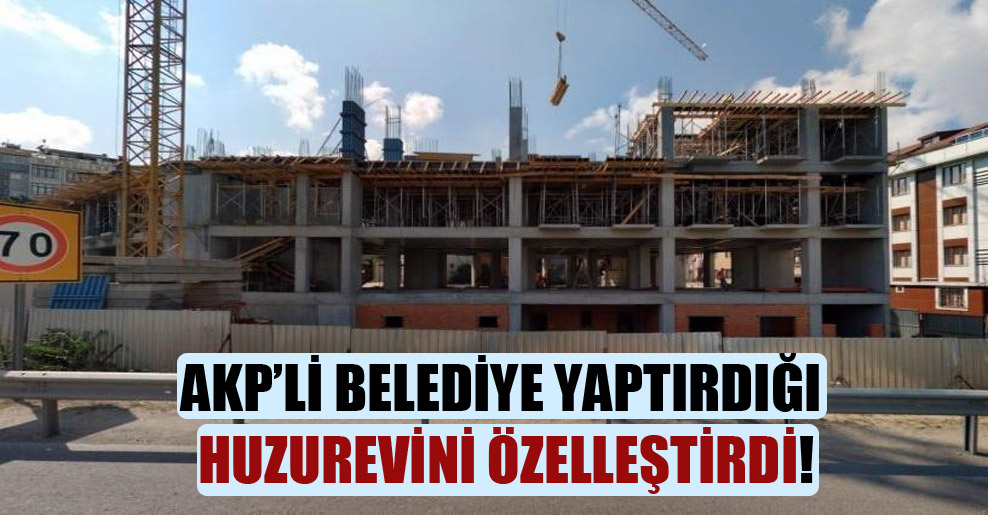 AKP’li belediye yaptırdığı huzurevini özelleştirdi!