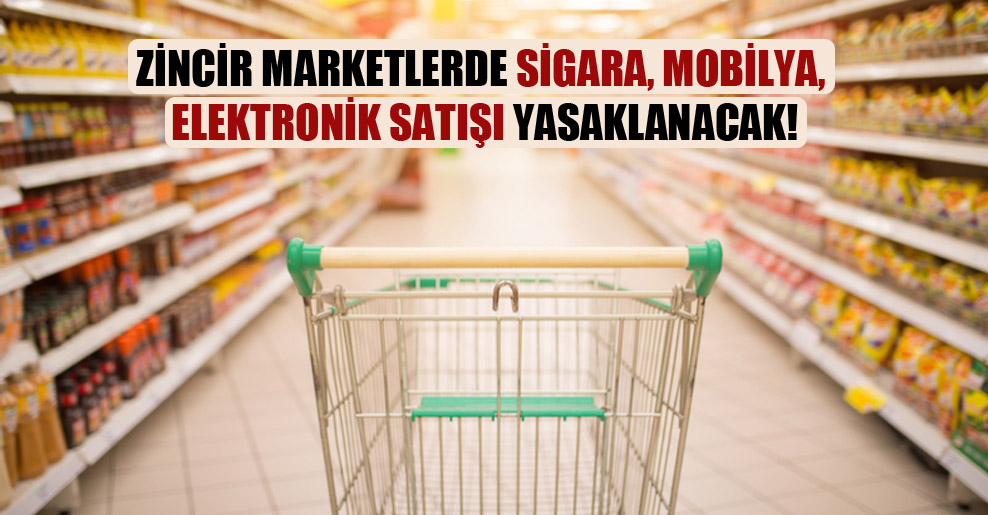 Zincir marketlerde sigara, mobilya, elektronik satışı yasaklanacak!